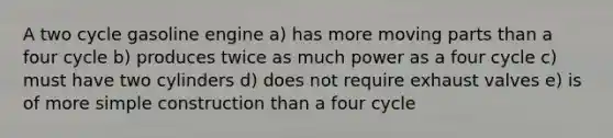 A two cycle gasoline engine a) has more moving parts than a four cycle b) produces twice as much power as a four cycle c) must have two cylinders d) does not require exhaust valves e) is of more simple construction than a four cycle