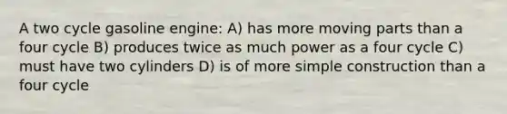 A two cycle gasoline engine: A) has more moving parts than a four cycle B) produces twice as much power as a four cycle C) must have two cylinders D) is of more simple construction than a four cycle