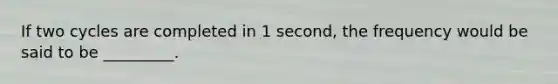 If two cycles are completed in 1 second, the frequency would be said to be _________.
