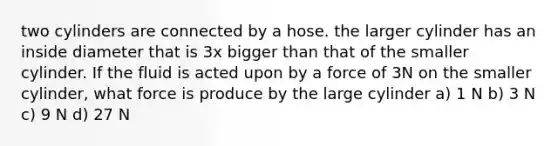 two cylinders are connected by a hose. the larger cylinder has an inside diameter that is 3x bigger than that of the smaller cylinder. If the fluid is acted upon by a force of 3N on the smaller cylinder, what force is produce by the large cylinder a) 1 N b) 3 N c) 9 N d) 27 N