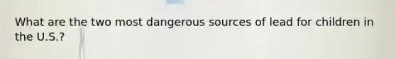 What are the two most dangerous sources of lead for children in the U.S.?