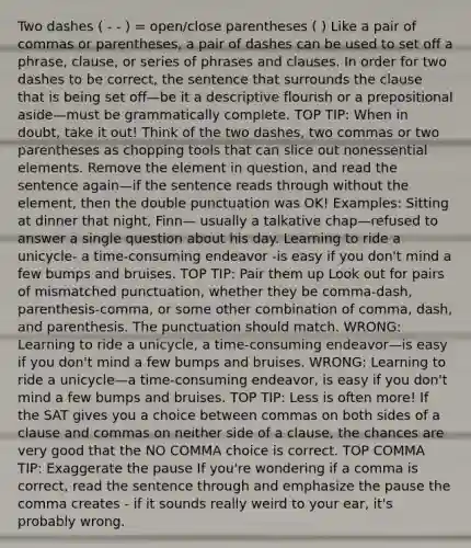 Two dashes ( - - ) = open/close parentheses ( ) Like a pair of commas or parentheses, a pair of dashes can be used to set off a phrase, clause, or series of phrases and clauses. In order for two dashes to be correct, the sentence that surrounds the clause that is being set off—be it a descriptive flourish or a prepositional aside—must be grammatically complete. TOP TIP: When in doubt, take it out! Think of the two dashes, two commas or two parentheses as chopping tools that can slice out nonessential elements. Remove the element in question, and read the sentence again—if the sentence reads through without the element, then the double punctuation was OK! Examples: Sitting at dinner that night, Finn— usually a talkative chap—refused to answer a single question about his day. Learning to ride a unicycle- a time-consuming endeavor -is easy if you don't mind a few bumps and bruises. TOP TIP: Pair them up Look out for pairs of mismatched punctuation, whether they be comma-dash, parenthesis-comma, or some other combination of comma, dash, and parenthesis. The punctuation should match. WRONG: Learning to ride a unicycle, a time-consuming endeavor—is easy if you don't mind a few bumps and bruises. WRONG: Learning to ride a unicycle—a time-consuming endeavor, is easy if you don't mind a few bumps and bruises. TOP TIP: Less is often more! If the SAT gives you a choice between commas on both sides of a clause and commas on neither side of a clause, the chances are very good that the NO COMMA choice is correct. TOP COMMA TIP: Exaggerate the pause If you're wondering if a comma is correct, read the sentence through and emphasize the pause the comma creates - if it sounds really weird to your ear, it's probably wrong.