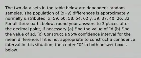 The two data sets in the table below are dependent random samples. The population of (x−y) differences is approximately normally distributed. x: 59, 60, 58, 54, 62 y: 39, 37, 40, 26, 32 For all three parts below, round your answers to 3 places after the decimal point, if necessary (a) Find the value of ¯d (b) Find the value of sd. (c) Construct a 95% confidence interval for the mean difference. If it is not appropriate to construct a confidence interval in this situation, then enter "0" in both answer boxes below.