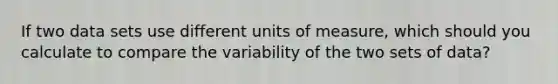 If two data sets use different units of​ measure, which should you calculate to compare the variability of the two sets of ​data?