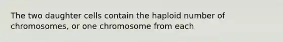 The two daughter cells contain the haploid number of chromosomes, or one chromosome from each