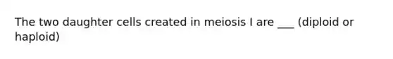 The two daughter cells created in meiosis I are ___ (diploid or haploid)