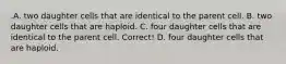 .A. two daughter cells that are identical to the parent cell. B. two daughter cells that are haploid. C. four daughter cells that are identical to the parent cell. Correct! D. four daughter cells that are haploid.