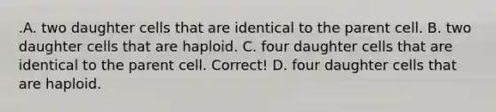 .A. two daughter cells that are identical to the parent cell. B. two daughter cells that are haploid. C. four daughter cells that are identical to the parent cell. Correct! D. four daughter cells that are haploid.