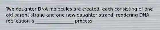 Two daughter DNA molecules are created, each consisting of one old parent strand and one new daughter strand, rendering DNA replication a _________________ process.