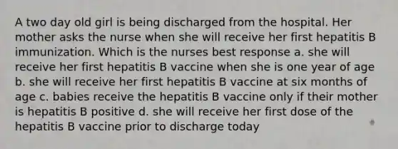 A two day old girl is being discharged from the hospital. Her mother asks the nurse when she will receive her first hepatitis B immunization. Which is the nurses best response a. she will receive her first hepatitis B vaccine when she is one year of age b. she will receive her first hepatitis B vaccine at six months of age c. babies receive the hepatitis B vaccine only if their mother is hepatitis B positive d. she will receive her first dose of the hepatitis B vaccine prior to discharge today