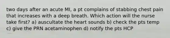 two days after an acute MI, a pt complains of stabbing chest pain that increases with a deep breath. Which action will the nurse take first? a) auscultate the heart sounds b) check the pts temp c) give the PRN acetaminophen d) notify the pts HCP