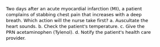 Two days after an acute myocardial infarction (MI), a patient complains of stabbing chest pain that increases with a deep breath. Which action will the nurse take first? a. Auscultate the heart sounds. b. Check the patient's temperature. c. Give the PRN acetaminophen (Tylenol). d. Notify the patient's health care provider.