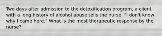 Two days after admission to the detoxification program, a client with a long history of alcohol abuse tells the nurse, "I don't know why I came here." What is the most therapeutic response by the nurse?