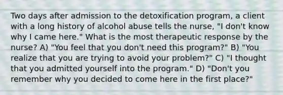 Two days after admission to the detoxification program, a client with a long history of alcohol abuse tells the nurse, "I don't know why I came here." What is the most therapeutic response by the nurse? A) "You feel that you don't need this program?" B) "You realize that you are trying to avoid your problem?" C) "I thought that you admitted yourself into the program." D) "Don't you remember why you decided to come here in the first place?"