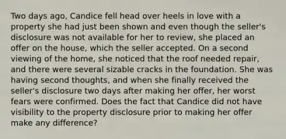 Two days ago, Candice fell head over heels in love with a property she had just been shown and even though the seller's disclosure was not available for her to review, she placed an offer on the house, which the seller accepted. On a second viewing of the home, she noticed that the roof needed repair, and there were several sizable cracks in the foundation. She was having second thoughts, and when she finally received the seller's disclosure two days after making her offer, her worst fears were confirmed. Does the fact that Candice did not have visibility to the property disclosure prior to making her offer make any difference?