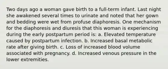 Two days ago a woman gave birth to a full-term infant. Last night she awakened several times to urinate and noted that her gown and bedding were wet from profuse diaphoresis. One mechanism for the diaphoresis and diuresis that this woman is experiencing during the early postpartum period is: a. Elevated temperature caused by postpartum infection. b. Increased basal metabolic rate after giving birth. c. Loss of increased blood volume associated with pregnancy. d. Increased venous pressure in the lower extremities.