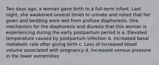 Two days ago, a woman gave birth to a full-term infant. Last night, she awakened several times to urinate and noted that her gown and bedding were wet from profuse diaphoresis. One mechanism for the diaphoresis and diuresis that this woman is experiencing during the early postpartum period is a. Elevated temperature caused by postpartum infection b. Increased basal metabolic rate after giving birth c. Loss of increased blood volume associated with pregnancy d. Increased venous pressure in the lower extremities