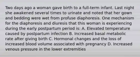 Two days ago a woman gave birth to a full-term infant. Last night she awakened several times to urinate and noted that her gown and bedding were wet from profuse diaphoresis. One mechanism for the diaphoresis and diuresis that this woman is experiencing during the early postpartum period is: A. Elevated temperature caused by postpartum infection B. Increased basal metabolic rate after giving birth C. Hormonal changes and the loss of increased blood volume associated with pregnancy D. Increased venous pressure in the lower extremities