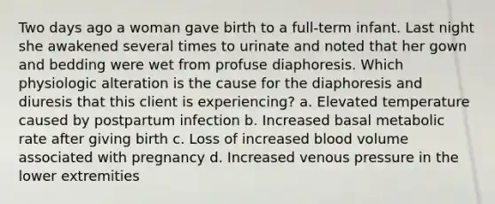 Two days ago a woman gave birth to a full-term infant. Last night she awakened several times to urinate and noted that her gown and bedding were wet from profuse diaphoresis. Which physiologic alteration is the cause for the diaphoresis and diuresis that this client is experiencing? a. Elevated temperature caused by postpartum infection b. Increased basal metabolic rate after giving birth c. Loss of increased blood volume associated with pregnancy d. Increased venous pressure in the lower extremities