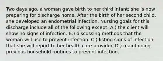 Two days ago, a woman gave birth to her third infant; she is now preparing for discharge home. After the birth of her second child, she developed an endometrial infection. Nursing goals for this discharge include all of the following except: A.) the client will show no signs of infection. B.) discussing methods that the woman will use to prevent infection. C.) listing signs of infection that she will report to her health care provider. D.) maintaining previous household routines to prevent infection.