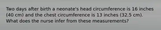Two days after birth a neonate's head circumference is 16 inches (40 cm) and the chest circumference is 13 inches (32.5 cm). What does the nurse infer from these measurements?