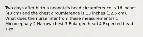 Two days after birth a neonate's head circumference is 16 inches (40 cm) and the chest circumference is 13 inches (32.5 cm). What does the nurse infer from these measurements? 1 Microcephaly 2 Narrow chest 3 Enlarged head 4 Expected head size