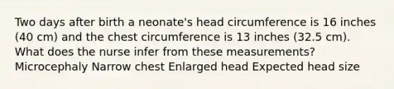 Two days after birth a neonate's head circumference is 16 inches (40 cm) and the chest circumference is 13 inches (32.5 cm). What does the nurse infer from these measurements? Microcephaly Narrow chest Enlarged head Expected head size