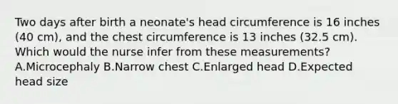 Two days after birth a neonate's head circumference is 16 inches (40 cm), and the chest circumference is 13 inches (32.5 cm). Which would the nurse infer from these measurements? A.Microcephaly B.Narrow chest C.Enlarged head D.Expected head size