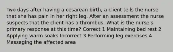 Two days after having a cesarean birth, a client tells the nurse that she has pain in her right leg. After an assessment the nurse suspects that the client has a thrombus. What is the nurse's primary response at this time? Correct 1 Maintaining bed rest 2 Applying warm soaks Incorrect 3 Performing leg exercises 4 Massaging the affected area