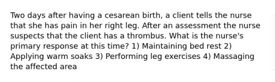 Two days after having a cesarean birth, a client tells the nurse that she has pain in her right leg. After an assessment the nurse suspects that the client has a thrombus. What is the nurse's primary response at this time? 1) Maintaining bed rest 2) Applying warm soaks 3) Performing leg exercises 4) Massaging the affected area