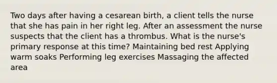 Two days after having a cesarean birth, a client tells the nurse that she has pain in her right leg. After an assessment the nurse suspects that the client has a thrombus. What is the nurse's primary response at this time? Maintaining bed rest Applying warm soaks Performing leg exercises Massaging the affected area