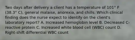 Two days after delivery a client has a temperature of 101° F (38.3° C), general malaise, anorexia, and chills. Which clinical finding does the nurse expect to identify on the client's laboratory report? A. Increased hemoglobin level B. Decreased C-reactive protein C. Increased white blood cell (WBC) count D. Right-shift differential WBC count