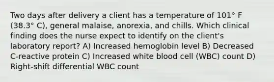 Two days after delivery a client has a temperature of 101° F (38.3° C), general malaise, anorexia, and chills. Which clinical finding does the nurse expect to identify on the client's laboratory report? A) Increased hemoglobin level B) Decreased C-reactive protein C) Increased white blood cell (WBC) count D) Right-shift differential WBC count