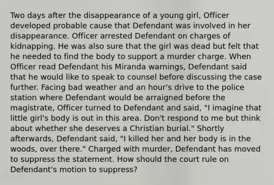 Two days after the disappearance of a young girl, Officer developed probable cause that Defendant was involved in her disappearance. Officer arrested Defendant on charges of kidnapping. He was also sure that the girl was dead but felt that he needed to find the body to support a murder charge. When Officer read Defendant his Miranda warnings, Defendant said that he would like to speak to counsel before discussing the case further. Facing bad weather and an hour's drive to the police station where Defendant would be arraigned before the magistrate, Officer turned to Defendant and said, "I imagine that little girl's body is out in this area. Don't respond to me but think about whether she deserves a Christian burial." Shortly afterwards, Defendant said, "I killed her and her body is in the woods, over there." Charged with murder, Defendant has moved to suppress the statement. How should the court rule on Defendant's motion to suppress?