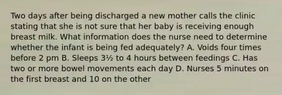 Two days after being discharged a new mother calls the clinic stating that she is not sure that her baby is receiving enough breast milk. What information does the nurse need to determine whether the infant is being fed adequately? A. Voids four times before 2 pm B. Sleeps 3½ to 4 hours between feedings C. Has two or more bowel movements each day D. Nurses 5 minutes on the first breast and 10 on the other