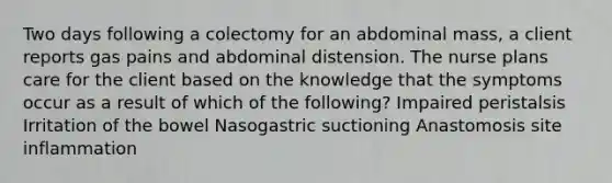 Two days following a colectomy for an abdominal mass, a client reports gas pains and abdominal distension. The nurse plans care for the client based on the knowledge that the symptoms occur as a result of which of the following? Impaired peristalsis Irritation of the bowel Nasogastric suctioning Anastomosis site inflammation