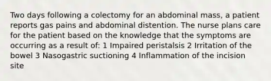 Two days following a colectomy for an abdominal mass, a patient reports gas pains and abdominal distention. The nurse plans care for the patient based on the knowledge that the symptoms are occurring as a result of: 1 Impaired peristalsis 2 Irritation of the bowel 3 Nasogastric suctioning 4 Inflammation of the incision site