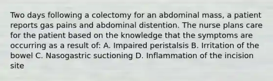 Two days following a colectomy for an abdominal mass, a patient reports gas pains and abdominal distention. The nurse plans care for the patient based on the knowledge that the symptoms are occurring as a result of: A. Impaired peristalsis B. Irritation of the bowel C. Nasogastric suctioning D. Inflammation of the incision site