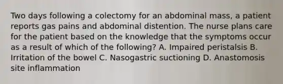 Two days following a colectomy for an abdominal mass, a patient reports gas pains and abdominal distention. The nurse plans care for the patient based on the knowledge that the symptoms occur as a result of which of the following? A. Impaired peristalsis B. Irritation of the bowel C. Nasogastric suctioning D. Anastomosis site inflammation