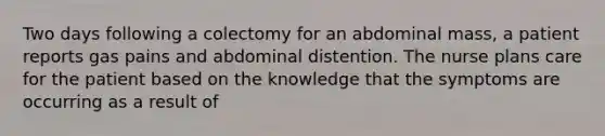 Two days following a colectomy for an abdominal mass, a patient reports gas pains and abdominal distention. The nurse plans care for the patient based on the knowledge that the symptoms are occurring as a result of