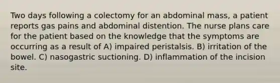 Two days following a colectomy for an abdominal mass, a patient reports gas pains and abdominal distention. The nurse plans care for the patient based on the knowledge that the symptoms are occurring as a result of A) impaired peristalsis. B) irritation of the bowel. C) nasogastric suctioning. D) inflammation of the incision site.