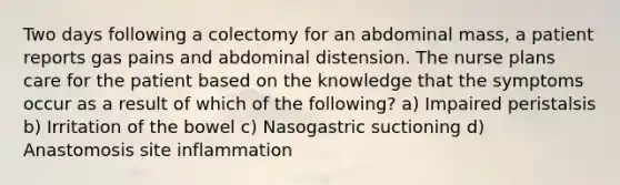 Two days following a colectomy for an abdominal mass, a patient reports gas pains and abdominal distension. The nurse plans care for the patient based on the knowledge that the symptoms occur as a result of which of the following? a) Impaired peristalsis b) Irritation of the bowel c) Nasogastric suctioning d) Anastomosis site inflammation