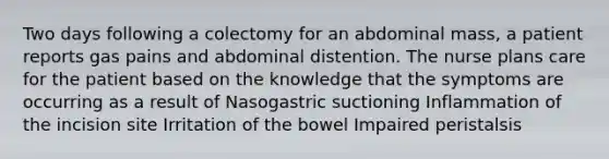 Two days following a colectomy for an abdominal mass, a patient reports gas pains and abdominal distention. The nurse plans care for the patient based on the knowledge that the symptoms are occurring as a result of Nasogastric suctioning Inflammation of the incision site Irritation of the bowel Impaired peristalsis