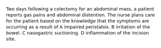 Two days following a colectomy for an abdominal mass, a patient reports gas pains and abdominal distention. The nurse plans care for the patient based on the knowledge that the symptoms are occurring as a result of A impaired peristalsis. B irritation of the bowel. C nasogastric suctioning. D inflammation of the incision site.