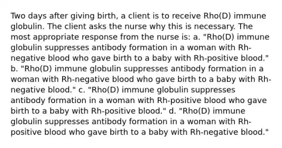 Two days after giving birth, a client is to receive Rho(D) immune globulin. The client asks the nurse why this is necessary. The most appropriate response from the nurse is: a. "Rho(D) immune globulin suppresses antibody formation in a woman with Rh-negative blood who gave birth to a baby with Rh-positive blood." b. "Rho(D) immune globulin suppresses antibody formation in a woman with Rh-negative blood who gave birth to a baby with Rh-negative blood." c. "Rho(D) immune globulin suppresses antibody formation in a woman with Rh-positive blood who gave birth to a baby with Rh-positive blood." d. "Rho(D) immune globulin suppresses antibody formation in a woman with Rh-positive blood who gave birth to a baby with Rh-negative blood."