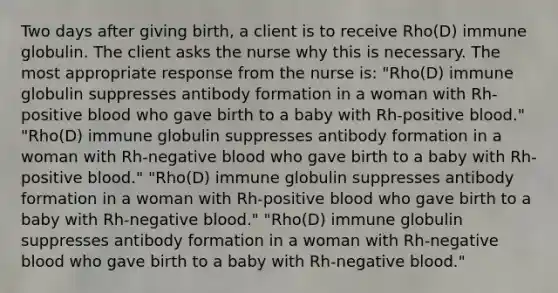 Two days after giving birth, a client is to receive Rho(D) immune globulin. The client asks the nurse why this is necessary. The most appropriate response from the nurse is: "Rho(D) immune globulin suppresses antibody formation in a woman with Rh-positive blood who gave birth to a baby with Rh-positive blood." "Rho(D) immune globulin suppresses antibody formation in a woman with Rh-negative blood who gave birth to a baby with Rh-positive blood." "Rho(D) immune globulin suppresses antibody formation in a woman with Rh-positive blood who gave birth to a baby with Rh-negative blood." "Rho(D) immune globulin suppresses antibody formation in a woman with Rh-negative blood who gave birth to a baby with Rh-negative blood."