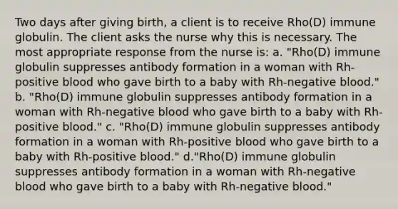 Two days after giving birth, a client is to receive Rho(D) immune globulin. The client asks the nurse why this is necessary. The most appropriate response from the nurse is: a. "Rho(D) immune globulin suppresses antibody formation in a woman with Rh-positive blood who gave birth to a baby with Rh-negative blood." b. "Rho(D) immune globulin suppresses antibody formation in a woman with Rh-negative blood who gave birth to a baby with Rh-positive blood." c. "Rho(D) immune globulin suppresses antibody formation in a woman with Rh-positive blood who gave birth to a baby with Rh-positive blood." d."Rho(D) immune globulin suppresses antibody formation in a woman with Rh-negative blood who gave birth to a baby with Rh-negative blood."