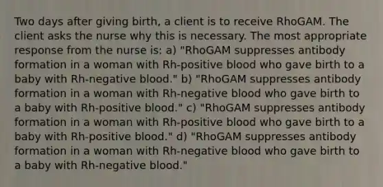 Two days after giving birth, a client is to receive RhoGAM. The client asks the nurse why this is necessary. The most appropriate response from the nurse is: a) "RhoGAM suppresses antibody formation in a woman with Rh-positive blood who gave birth to a baby with Rh-negative blood." b) "RhoGAM suppresses antibody formation in a woman with Rh-negative blood who gave birth to a baby with Rh-positive blood." c) "RhoGAM suppresses antibody formation in a woman with Rh-positive blood who gave birth to a baby with Rh-positive blood." d) "RhoGAM suppresses antibody formation in a woman with Rh-negative blood who gave birth to a baby with Rh-negative blood."