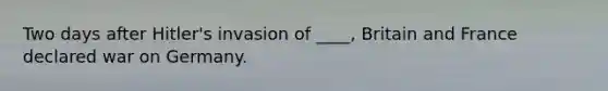 Two days after Hitler's invasion of ____, Britain and France declared war on Germany.
