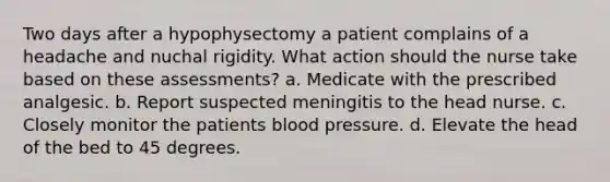 Two days after a hypophysectomy a patient complains of a headache and nuchal rigidity. What action should the nurse take based on these assessments? a. Medicate with the prescribed analgesic. b. Report suspected meningitis to the head nurse. c. Closely monitor the patients blood pressure. d. Elevate the head of the bed to 45 degrees.